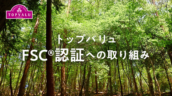 トップバリュFSC認証への取り組み 世界中の森林を守りたい。トップバリュは適切に管理された林業から生まれる林産物を積極的に使用しています。