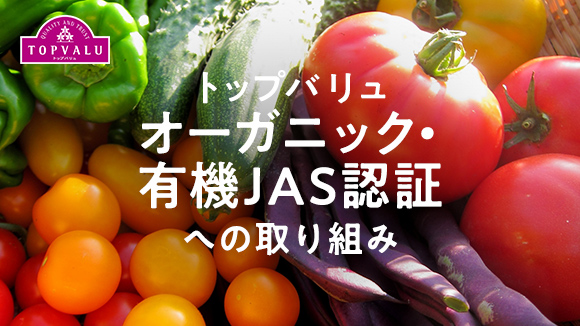 トップバリュオーガニック・有機JAS認証への取り組み 環境に配慮した農産物を。トップバリュは自然の力を最大限に活かすオーガニック製品を扱っています。