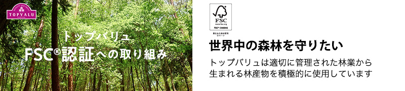 トップバリュFSC認証への取り組み 世界中の森林を守りたい。トップバリュは適切に管理された林業から生まれる林産物を積極的に使用しています。