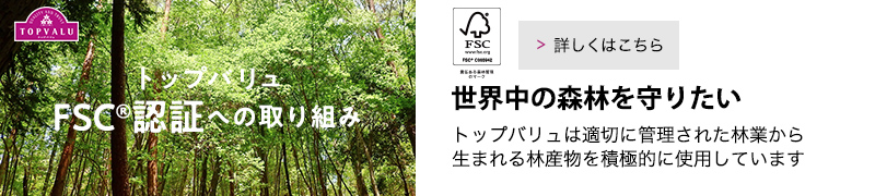 トップバリュFSC認証への取り組み 世界中の森林を守りたい。トップバリュは適切に管理された林業から生まれる林産物を積極的に使用しています。