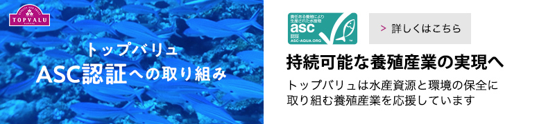 トップバリュASC認証への取り組み 持続可能な養殖産業の実現へ。トップバリュは水産資源と環境の保全に取り組む養殖産業を応援しています