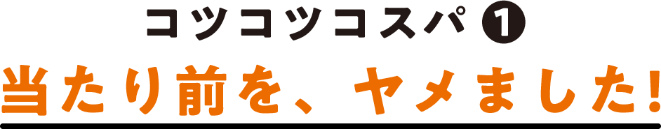 コツコツコスパ(1) 当たり前を、ヤメました!