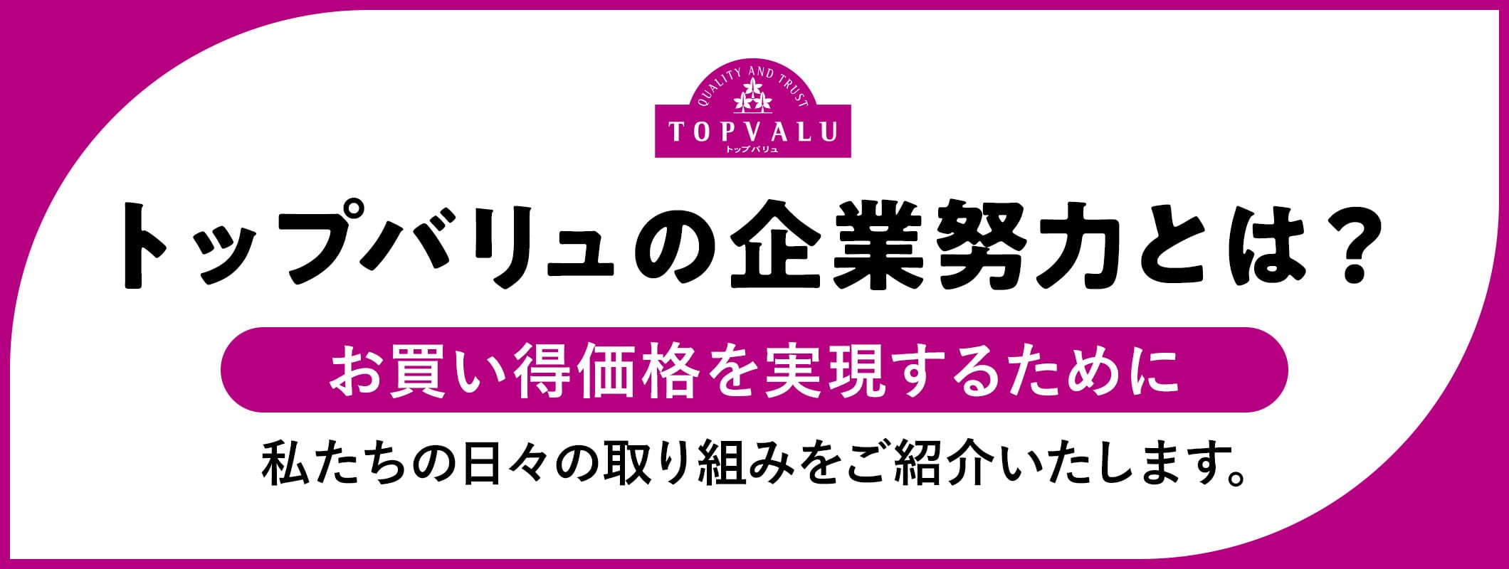トップバリュの企業努力とは? お買い得価格を実現するために 私たちの日々の取り組みをご紹介いたします。