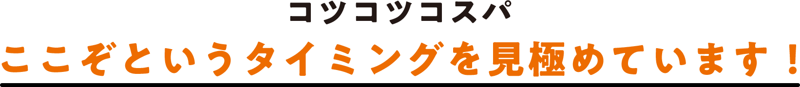 コツコツコスパ ここぞというタイミングを見極めています！