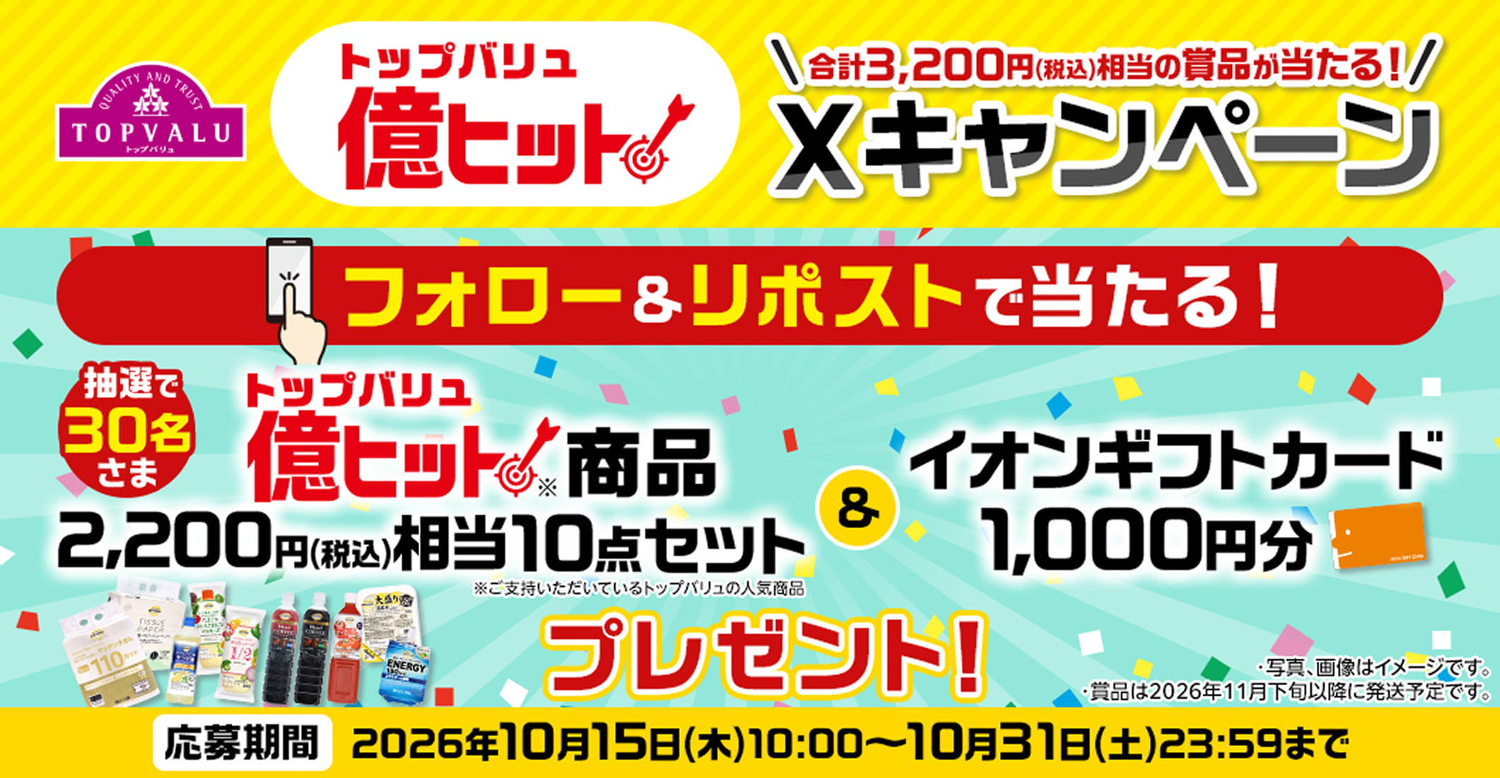 トップバリュ億ヒット 合計3,200円(税込)相当の賞品が当たる! Xキャンペーン 抽選で30名さま トップバリュ億ヒット商品 2,200円(税込)相当10点セット ※ご支持いただいているトップバリュの人気商品&イオンギフトカード1,000円分プレゼント! フォロー&リポストで当たる! ・写真、画像はイメージです。・賞品は2026年11月下旬以降に発送予定です。 応募期間:2026年10月15日(木)~10月31日(土)23:59まで