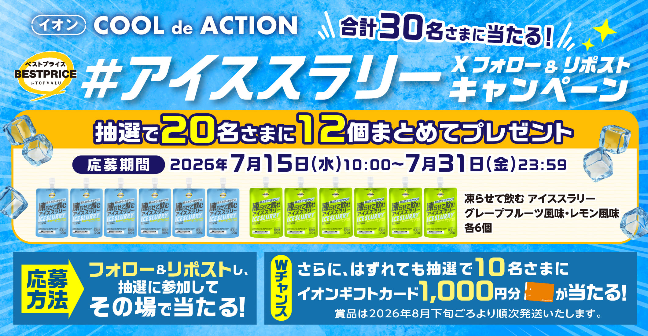 イオン クールでアクション 合計30名さまに当たる!#アイススラリー Xフォロー&リポストキャンペーン 抽選で20名さまに12個まとめてプレゼント フォロー&リポストし、抽選に参加してその場で当たる! Wチャンス さらに、はずれてもで抽選で10名さまにイオンギフトカード1,000円分が当たる! 応募期間:2026年7月15日(水)10:00~7月31日(金)23:59まで