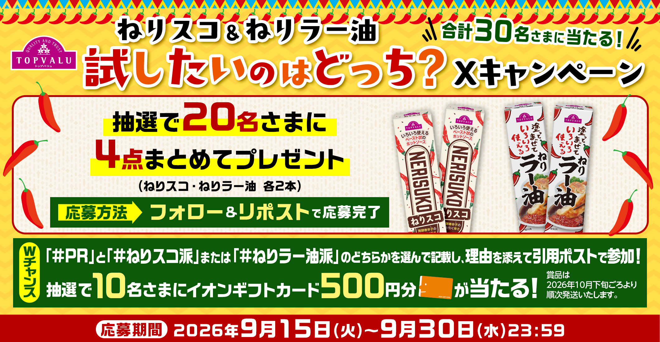 ねりスコ&ねりラー油 試したいのはどっち?Xキャンペーン 合計30名さまに当たる! 抽選で20名さまに4点まとめてプレゼント(ねりスコ・ねりラー油 各2本) 応募方法 フォロー&リポストで応募完了 Wチャンス 「#PR」と「#ねりスコ派」または「#ねりラー油派」のどちらかを選んで記載し、理由を添えて引用ポストで参加!抽選で10名さまにイオンギフトカード500円分が当たる! 賞品は2026年10月下旬ごろより順次発送いたします。応募期間:2026年9月15日(火)~9月30日(水)23:59