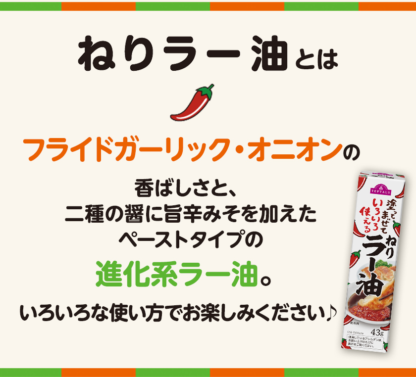 ねりラー油とは フライドガーリック・オニオンの香ばしさと、二種の醤に旨辛みそを加えたペーストタイプの進化系ラー油。いろいろな使い方でお楽しみください