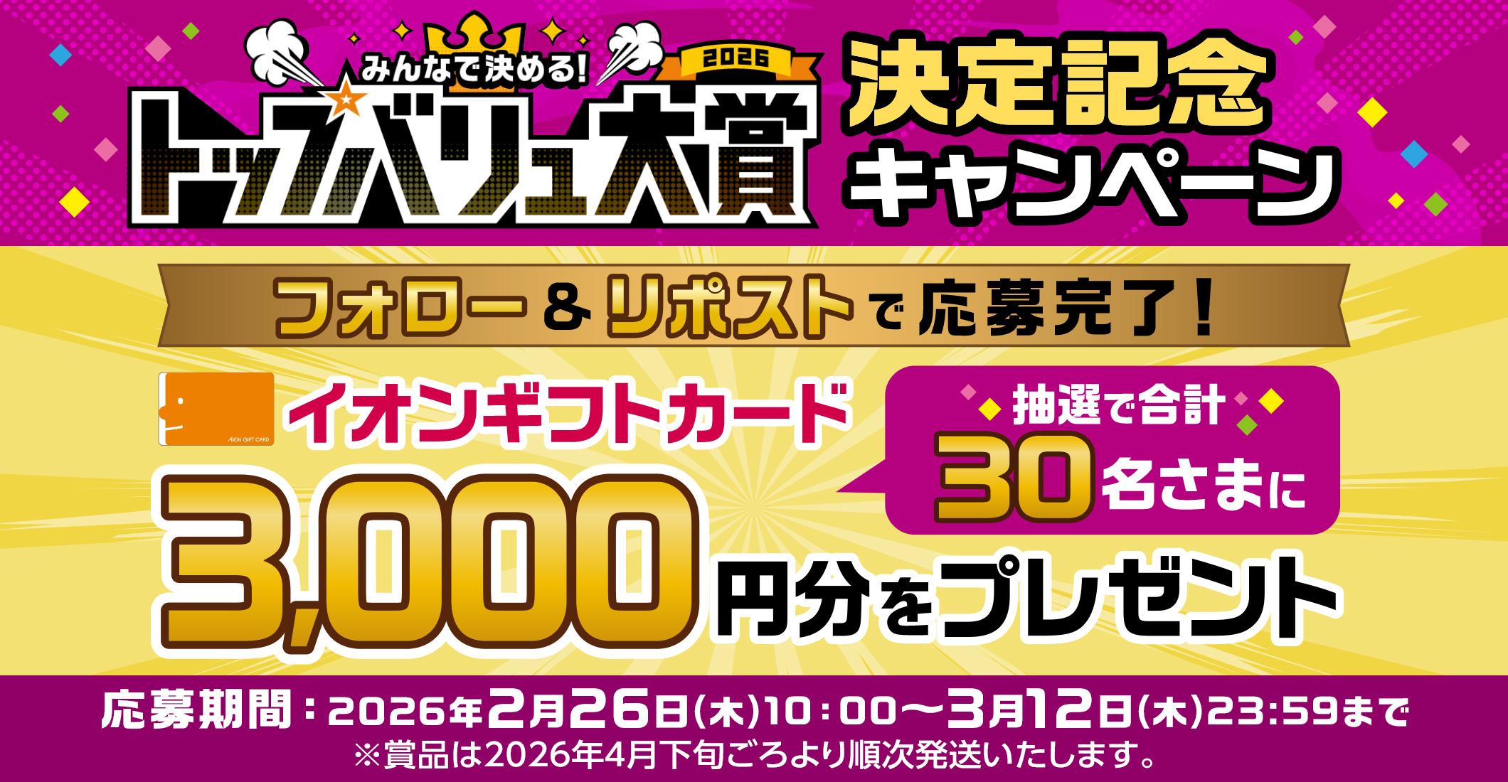 みんなで決める! トップバリュ大賞2026 決定記念キャンペーン フォロー&リポストで応募完了! 抽選で合計30名さまにイオンギフトカード3,000円分をプレゼント 応募期間:2026年2月26日(木)10:00~3月12日(木)23:59まで ※賞品は2026年4月下旬ごろより順次発送いたします。