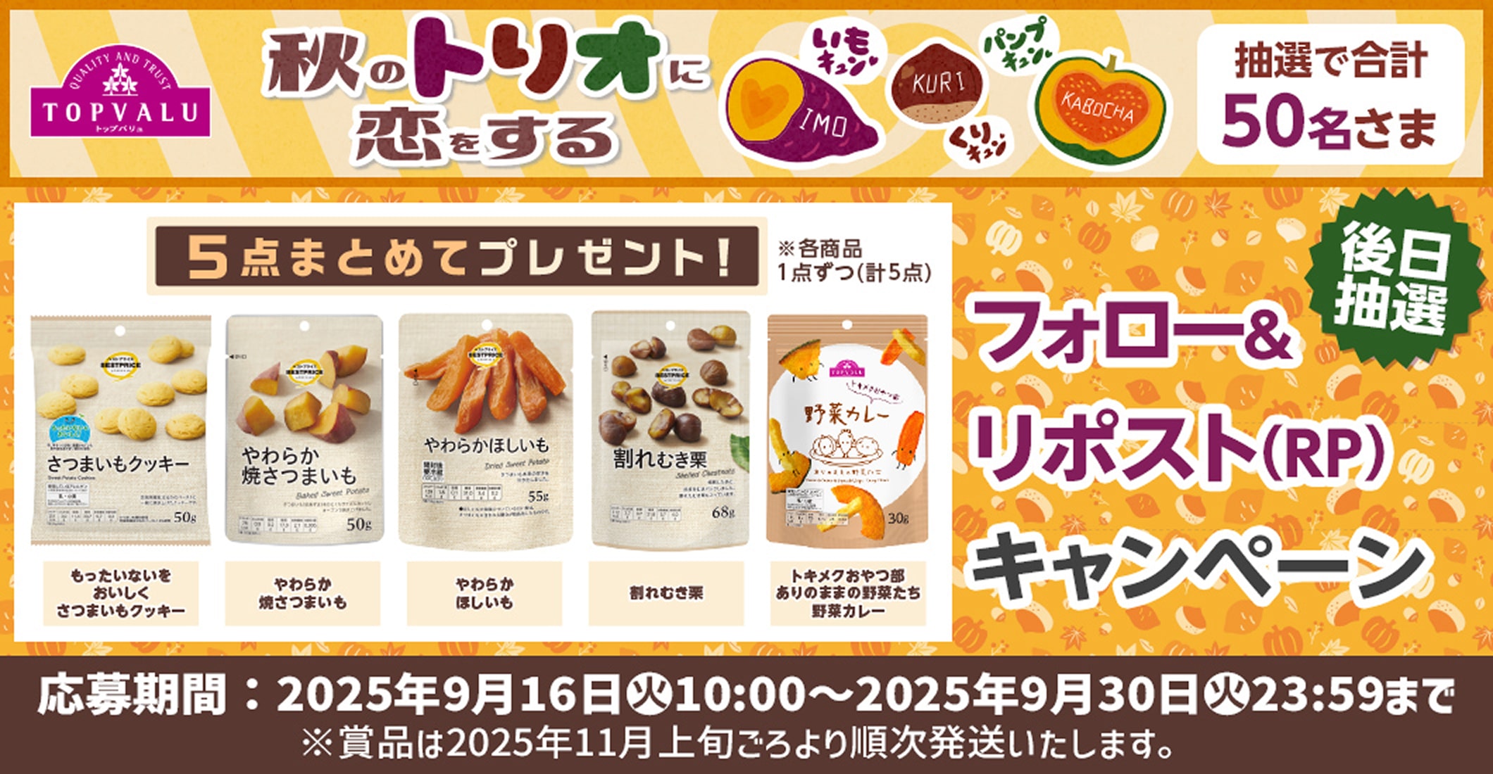 TOPVALU 秋のトリオに恋をする 抽選で合計50名さま 5点まとめてプレゼント! ※各商品1点ずつ(計5点) もったいないをおいしく さつまいもクッキー やわらか 焼さつまいも やわらか ほしいも 割れむき栗 トキメクおやつ部 ありのままの野菜たち 野菜カレー フォロー＆リポスト（RP）キャンペーン 後日抽選 応募期間：2025年9月16日(火)10:00〜2025年9月30日(火)23:59まで ※賞品は2025年11月上旬ごろより順次発送いたします。