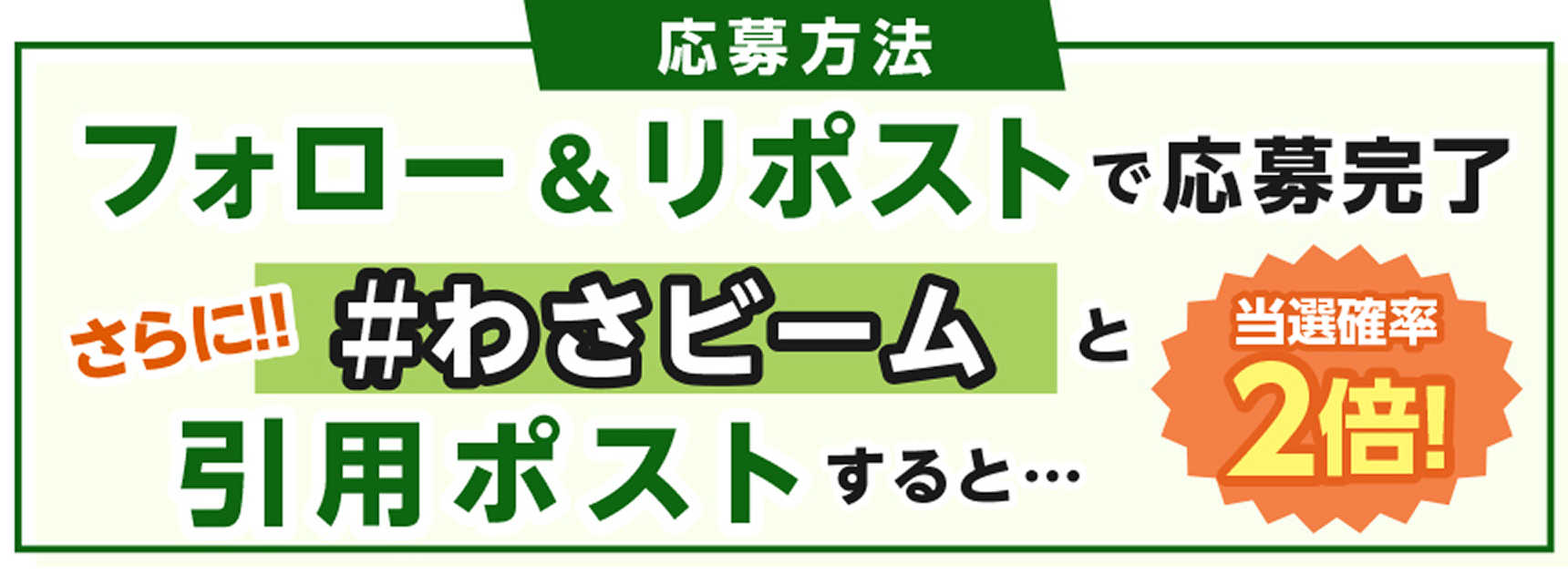 応募方法 フォロー＆リポストで応募完了 さらに!! ＃わさビームと引用ポストすると・・・ 当選確率2倍！