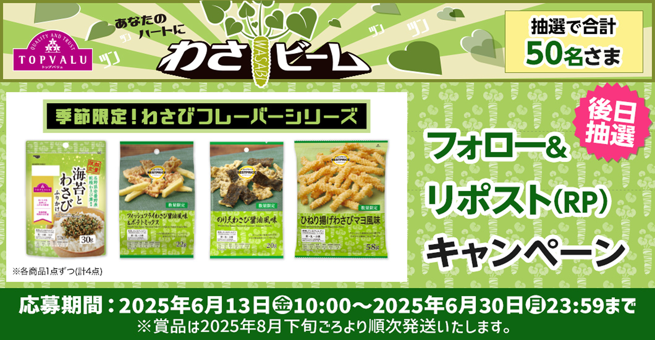 TOPVALU あなたのハートにわさビーム 抽選で合計50名さま 季節限定!わさびフレーバーシリーズ フォロー＆リポスト（RP）キャンペーン 後日抽選 応募期間：2025年6月13日(金)10:00〜2025年6月30日(月)23:59まで ※各商品1点ずつ(計4点) ※賞品は2025年8月下旬ごろより順次発送いたします。