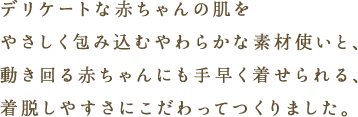 デリケートな赤ちゃんの肌をやさしく包み込むやわらかな素材使いと、動き回る赤ちゃんにも手早く着せられる、着脱しやすさにこだわってつくりました。