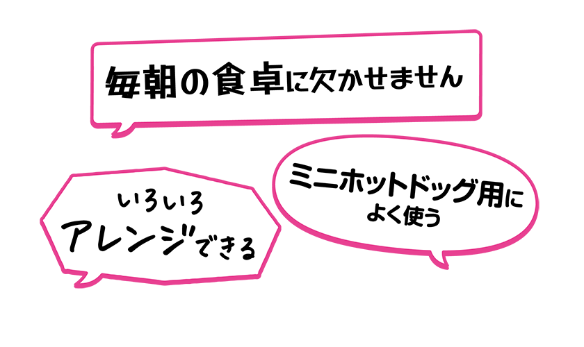 ・いろいろアレンジできる・ミニホットドッグ用によく使う・毎朝の食卓に欠かせません