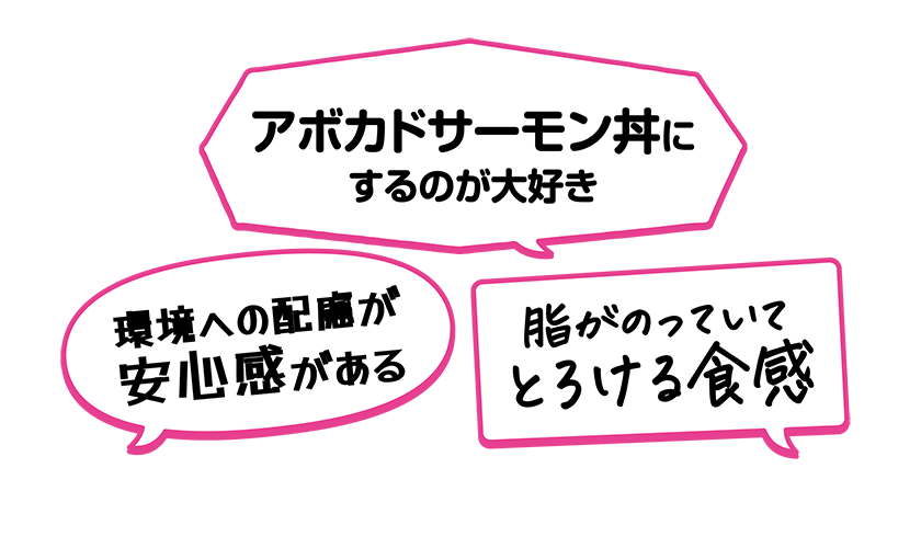 ・脂がのっていてとろける食感・アボカドサーモン丼にするのが大好き・環境への配慮が安心感がある