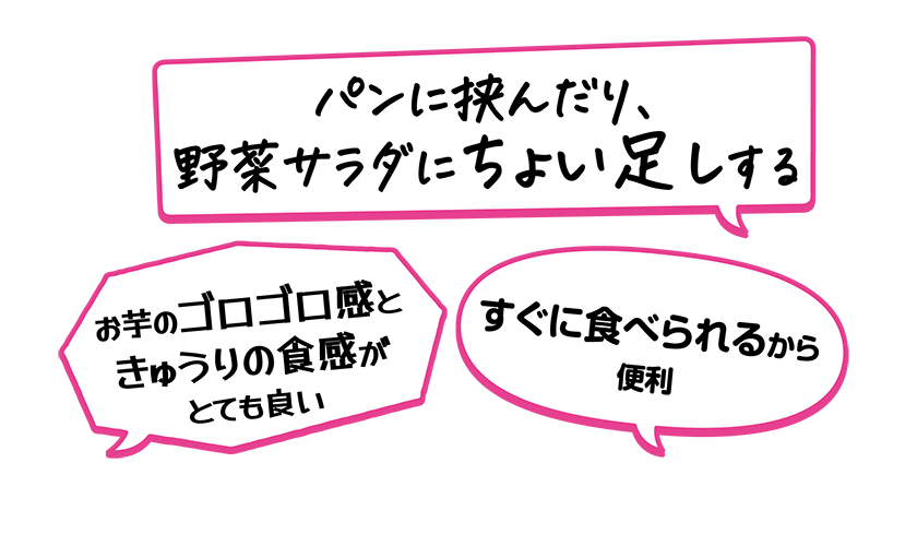 ・お芋のゴロゴロ感ときゅうりの食感がとても良い・パンに挟んだり、野菜サラダにちょい足しする・すぐに食べられるから便利