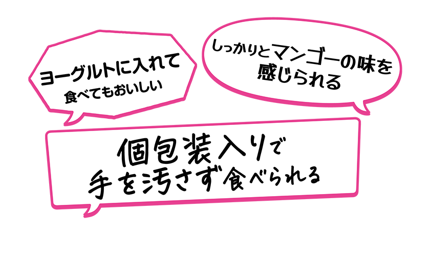 ・個包装入りで手を汚さず食べられる・ヨーグルトに入れて食べてもおいしい・しっかりとマンゴーの味を感じられる