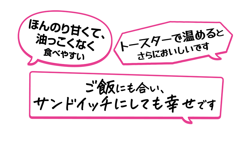 ・ご飯にも合い、サンドイッチにしても幸せです・ほんのり甘くて、油っこくなく食べやすい・トースターで温めるとさらにおいしいです