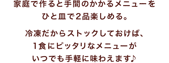 家庭で作ると手間のかかるメニューをひと皿で2品楽しめる。冷凍だからストックしておけば、1食にピッタリなメニューがいつでも手軽に味わえます