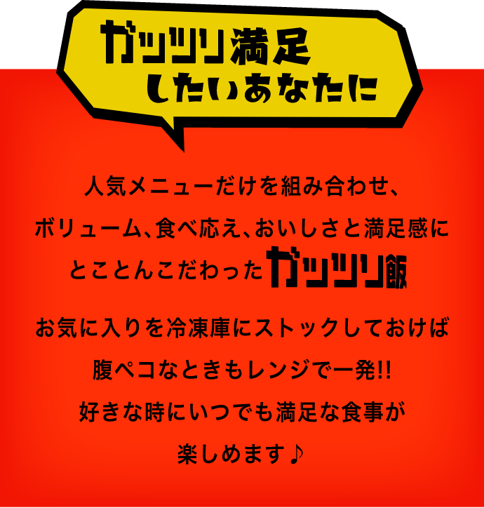 ガッツリ満足したいあなたに人気メニューだけを組み合わせ、ボリューム、食べ応え、おいしさと満足感にとことんこだわったガッツリ飯お気に入りを冷凍庫にストックしておけば腹ペコなときもレンジで一発！！好きな時にいつでも満足な食事が楽しめます