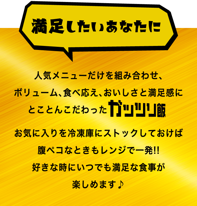 満足したいあなたに人気メニューだけを組み合わせ、ボリューム、食べ応え、おいしさと満足感にとことんこだわったガッツリ飯お気に入りを冷凍庫にストックしておけば腹ペコなときもレンジで一発！！好きな時にいつでも満足な食事が楽しめます