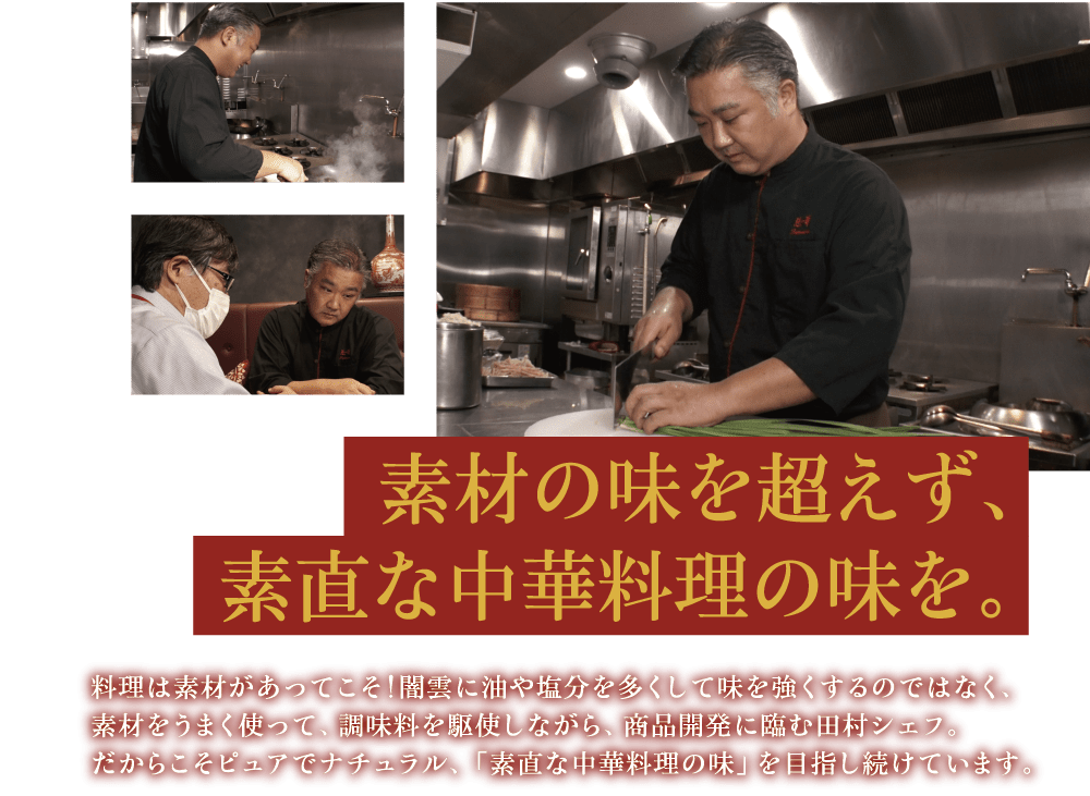 素材の味を超えず、素直な中華料理の味を。 料理は素材があってこそ！闇雲に油や塩分を多くして味を強くするのではなく、素材をうまく使って、調味料を駆使しながら、商品開発に臨む田村シェフ。だからこそピュアでナチュラル、「素直な中華料理の味」を目指し続けています。