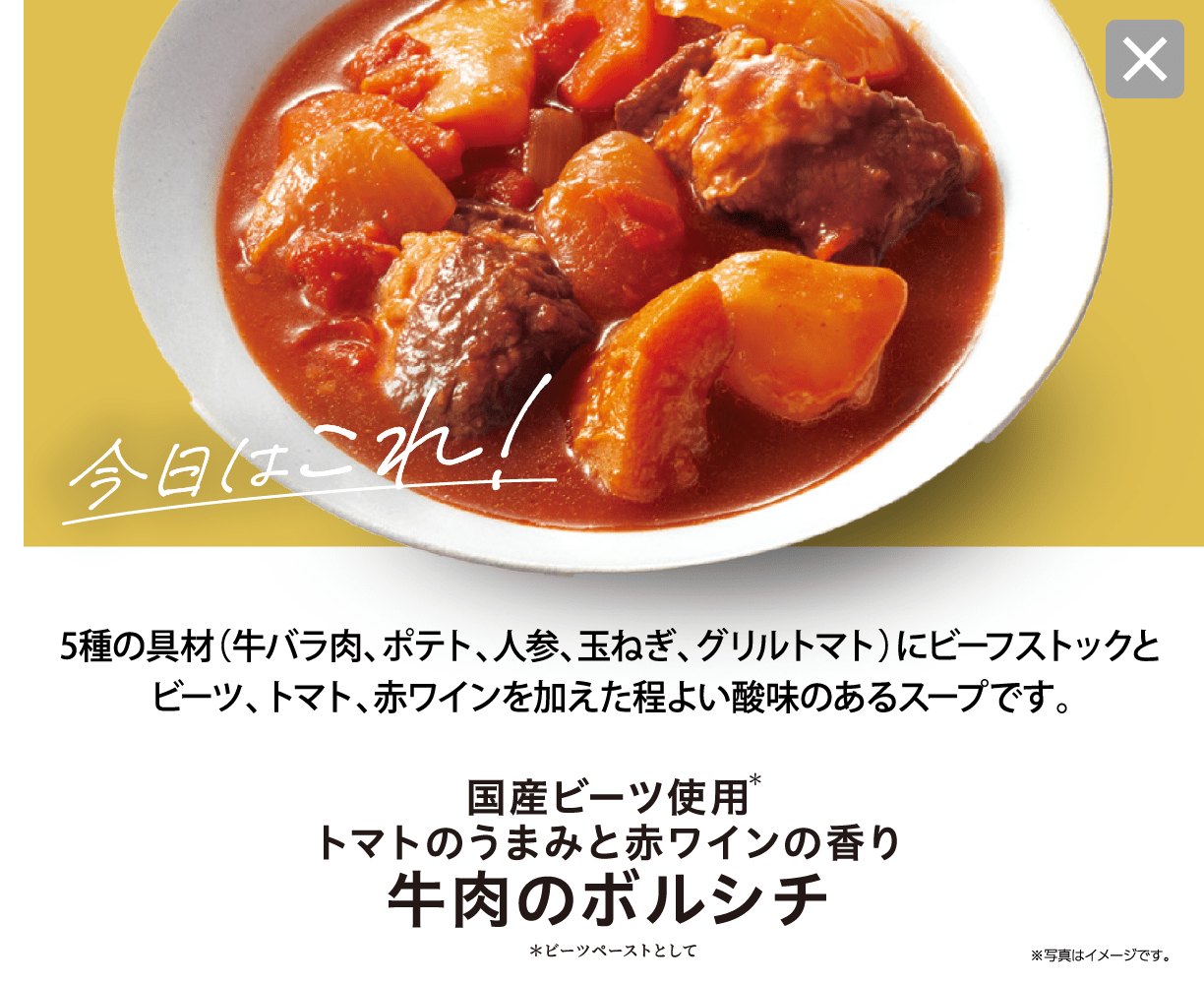 今日はこれ！ 5種の具材（牛バラ肉、ポテト、人参、玉ねぎ、グリルトマト）にビーフストックとビーツ、トマト、赤ワインを加えた程よい酸味のあるスープです。 国産ビーツ使用＊トマトのうまみと赤ワインの香り 牛肉のボルシチ ＊ビーツペーストとして ※写真はイメージです。