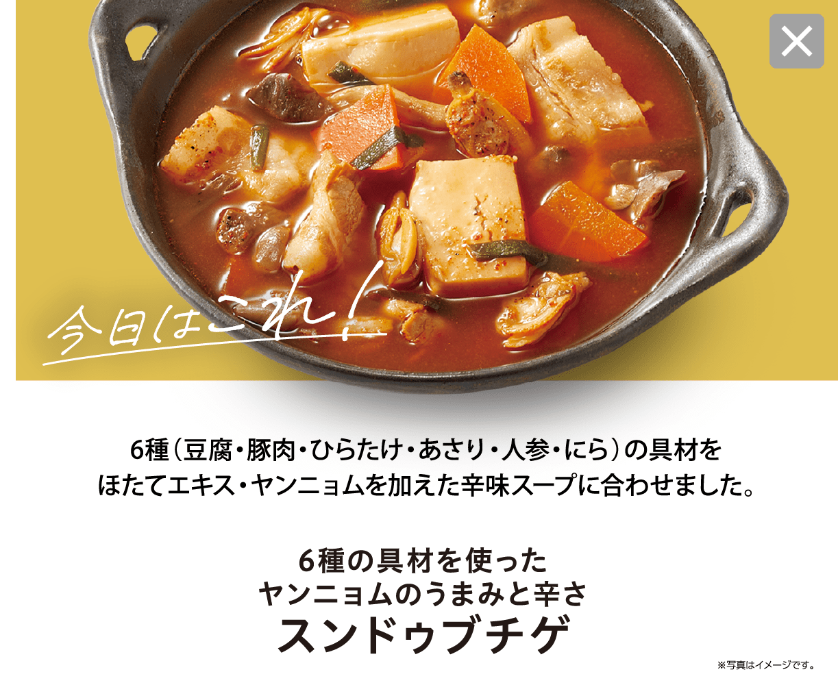 辛味スープにほたて・ヤンニョムを加え、具材から出るうまみで深い味わい。 6種の具材を使ったヤンニョムのうまみと辛さ スンドゥブチゲ ※写真はイメージです。