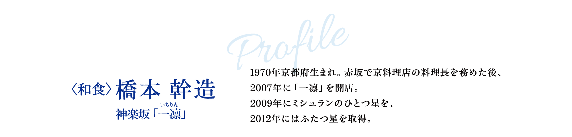 Profile 〈和食〉橋本 幹造  神楽坂「一凛」1970年京都府生まれ。赤坂で京料理店の料理長を務めた後、2007年に「一凛」を開店。2009年にミシュランのひとつ星を、2012年にはふたつ星を取得。