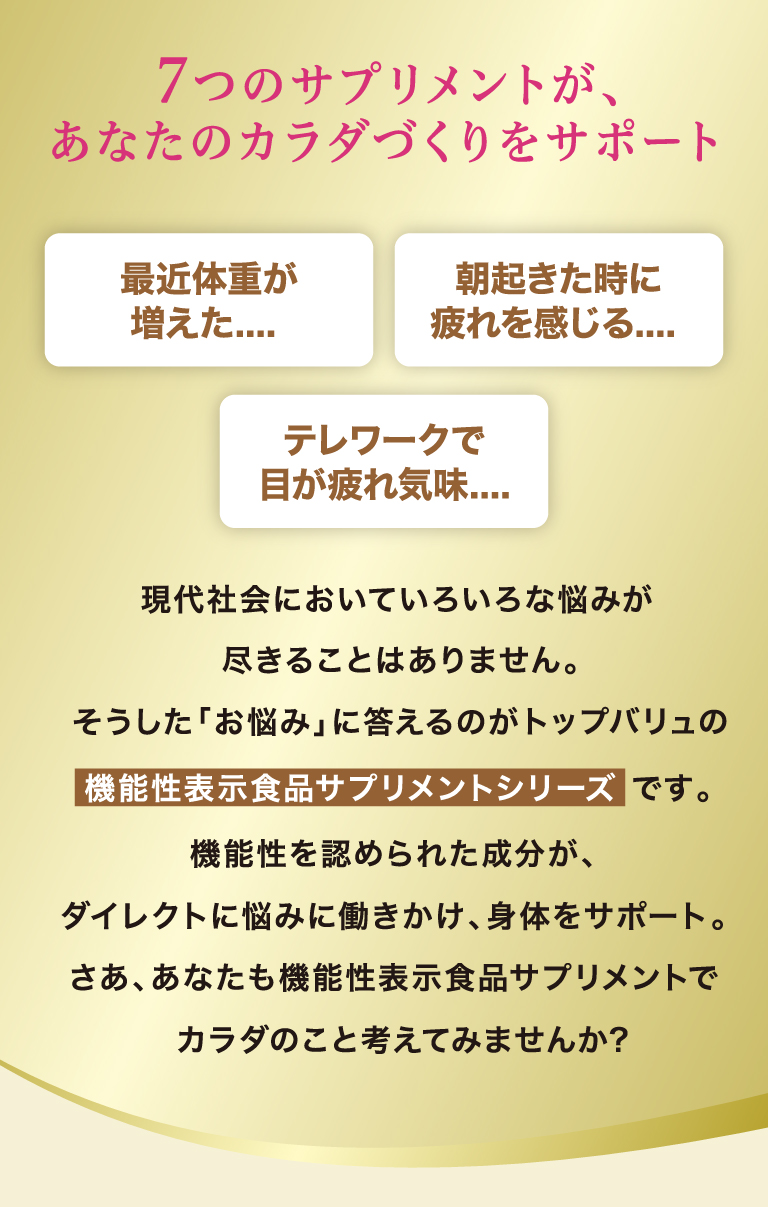 7つのサプリメントがあなたのカラダづくりをサポート　現代社会においていろいろな悩みが尽きることはありません。そうした「お悩み」に答えるのがトップバリュの機能性表示食品サプリメントシリーズです。機能性を認められた成分が、ダイレクトに悩みに働きかけ、身体をサポート。さあ、あなたも機能性サプリメントでカラダのこと考えてみませんか？