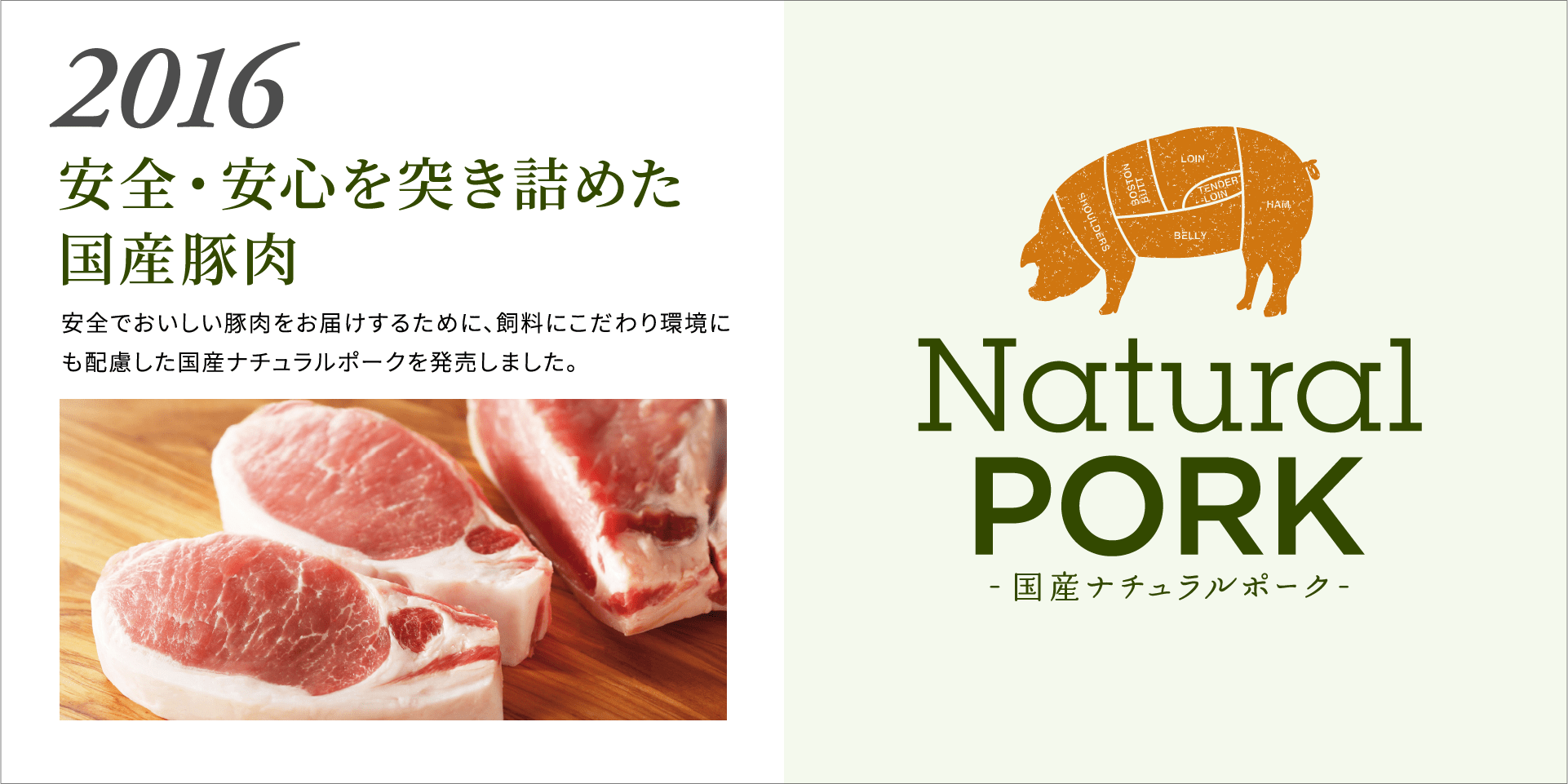 2016 安全・安心を突き詰めた国産豚肉  安全でおいしい豚肉をお届けするために、飼料にこだわり環境にも配慮した国産ナチュラルポークを発売しました。