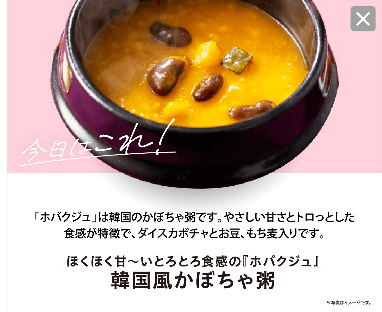 今日はこれ！ 「ホバクジュ」は韓国のかぼちゃ粥です。やさしい甘さとトロっとした食感が特徴で、ダイスカボチャとお豆、もち麦入りです。 ほくほく甘〜いとろとろ食感の『ホバクジュ』 韓国風かぼちゃ粥 ※写真はイメージです。