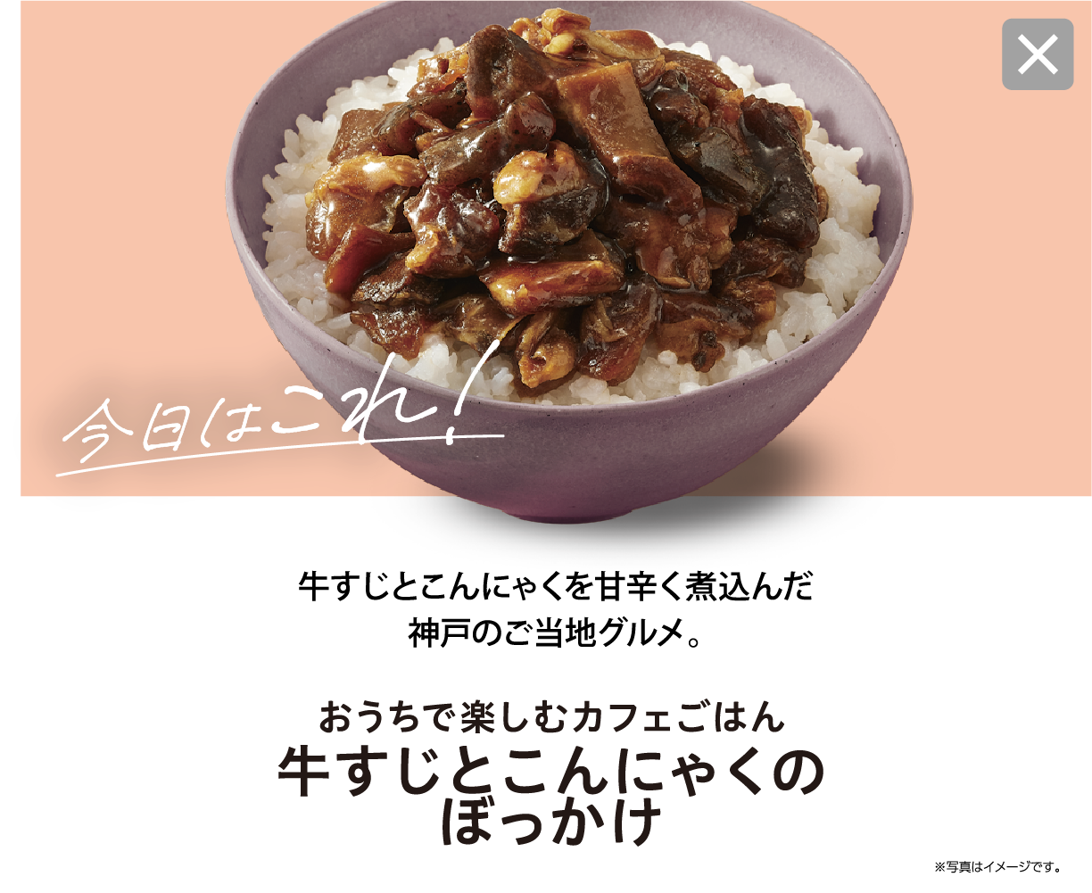 今日はこれ！ 牛すじとこんにゃくを甘辛く煮込んだ神戸のご当地グルメ。 おうちで楽しむカフェごはん 牛すじとこんにゃくのぼっかけ ※写真はイメージです。
