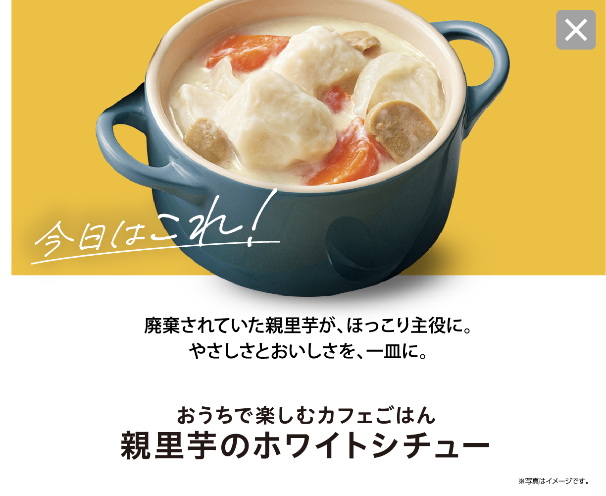 今日はこれ！ 廃棄されていた親里芋が、ほっこり主役に。やさしさとおいしさを、一皿に。 おうちで楽しむカフェごはん 親里芋のホワイトシチュー  ※写真はイメージです。