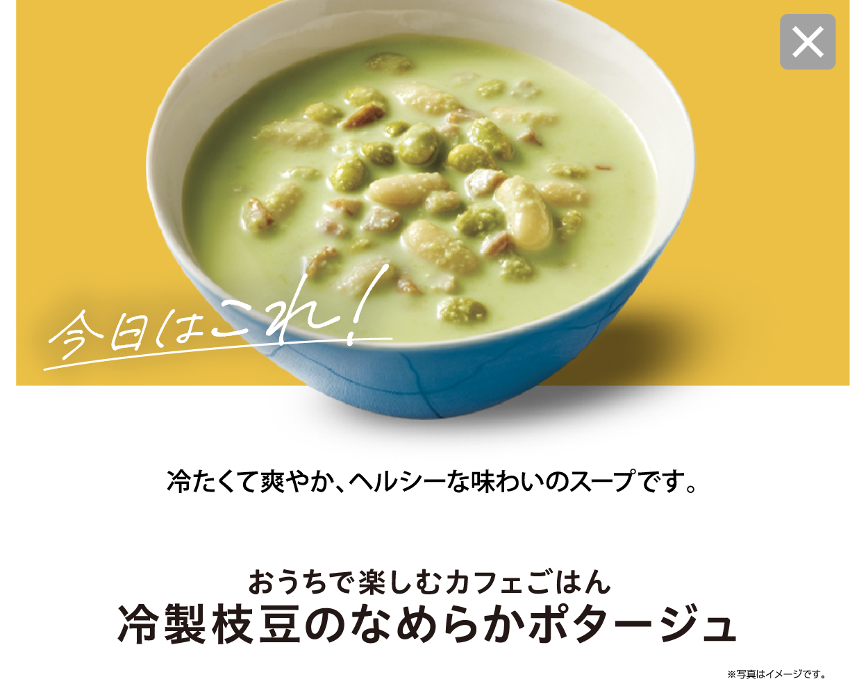今日はこれ！ 冷たくて爽やか、ヘルシーな味わいのスープです。 おうちで楽しむカフェごはん 冷製枝豆のなめらかポタージュ ※写真はイメージです。