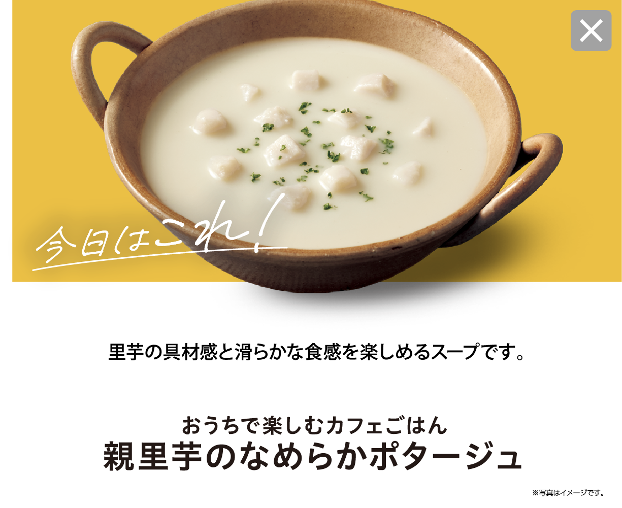 今日はこれ！ 里芋の具材感と滑らかな食感を楽しめるスープです。おうちで楽しむカフェごはん 親里芋のなめらかポタージュ ※写真はイメージです。
