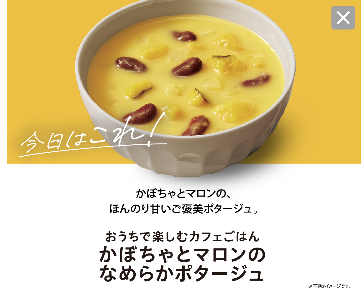 今日はこれ！ かぼちゃとマロンの、ほんのり甘いご褒美ポタージュ。 おうちで楽しむカフェごはん かぼちゃとマロンのなめらかポタージュ ※写真はイメージです。