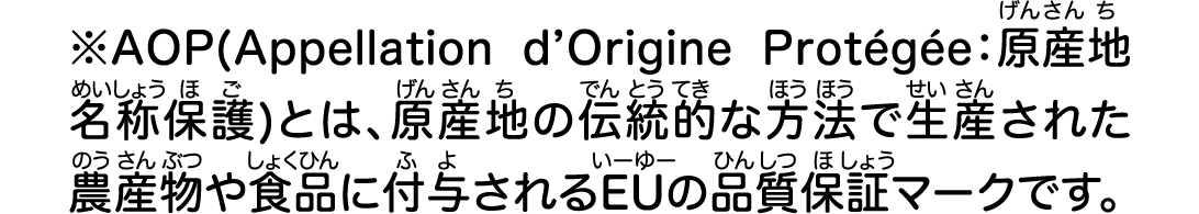 ※AOP(Appellation d’Origine Protégée：原産地名称保護)とは、原産地の伝統的な方法で生産された農産物や食品に付与されるEUの品質保証マークです。