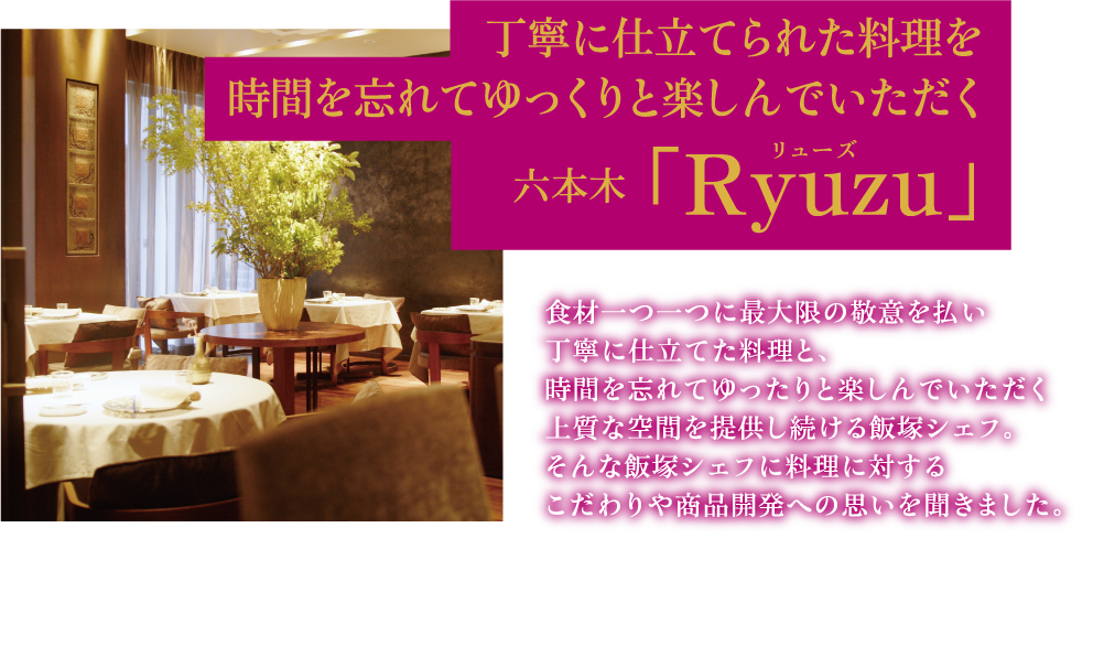 丁寧に仕立てられた料理を時間を忘れてゆっくりと楽しんでいただく 六本木「Ryuzu」 食材一つ一つに最大限の敬意を払い丁寧に仕立てた料理と、時間を忘れてゆったりと楽しんでいただく上質な空間を提供し続ける飯塚シェフ。そんな飯塚シェフに料理に対するこだわりや商品開発への思いを聞きました。