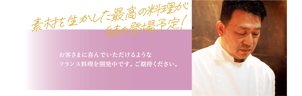 素材を生かした最高の料理が続々登場予定! お客さまに喜んでいただけるようなフランス料理を開発中です。ご期待ください。