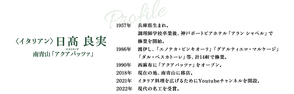 Profile 〈イタリアン〉日髙 良実 南青山「アクアパッツァ」 1957年 兵庫県生まれ。調理師学校卒業後、神戸ポートピアホテル「アラン シャペル」で修業を開始。 1986年 渡伊し、「エノテカ・ピンキオーリ」「グアルティエロ・マルケージ」「ダル・ペスカトーレ」等、計14軒で修業。 1990年 西麻布に「アクアパッツァ」をオープン。 2018年 現在の地、南青山に移店。 2021年 イタリア料理を広げるためにYoutubeチャンネルを開設。 2022年 現代の名工を受賞。