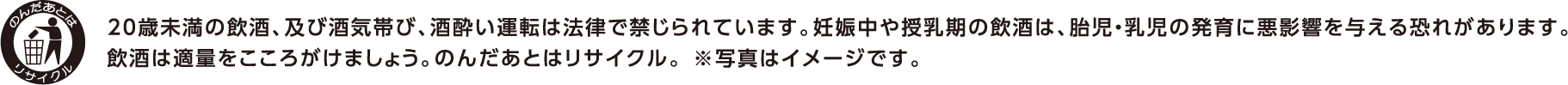 20歳未満の飲酒、及び酒気帯び、酒酔い運転は法律で禁じられています。妊娠中や授乳期の飲酒は、胎児・幼児の発育に悪影響を与える恐れがあります。飲酒は適量をこころがけましょう。のんだあとはリサイクル。※写真はイメージです。