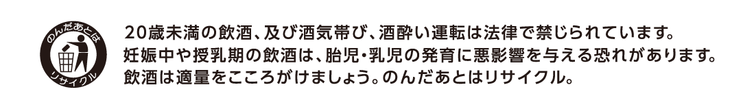 20未満の飲酒、及び酒気帯び、酒酔い運転は法律で禁じられています。妊娠中や授乳期の飲酒は、胎児・乳児の発育に悪影響を与える恐れがあります。飲酒は適量をこころがけましょう。のんだあとはリサイクル。