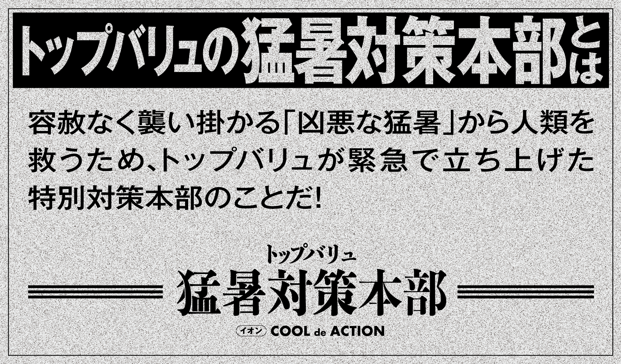 トップバリュの猛暑対策本部とは 容赦なく襲い掛かる「凶悪な猛暑」から人類を救うため、トップバリュが緊急で立ち上げた特別対策本部のことだ！ トップバリュ 猛暑対策本部 イオン COOL de ACTION