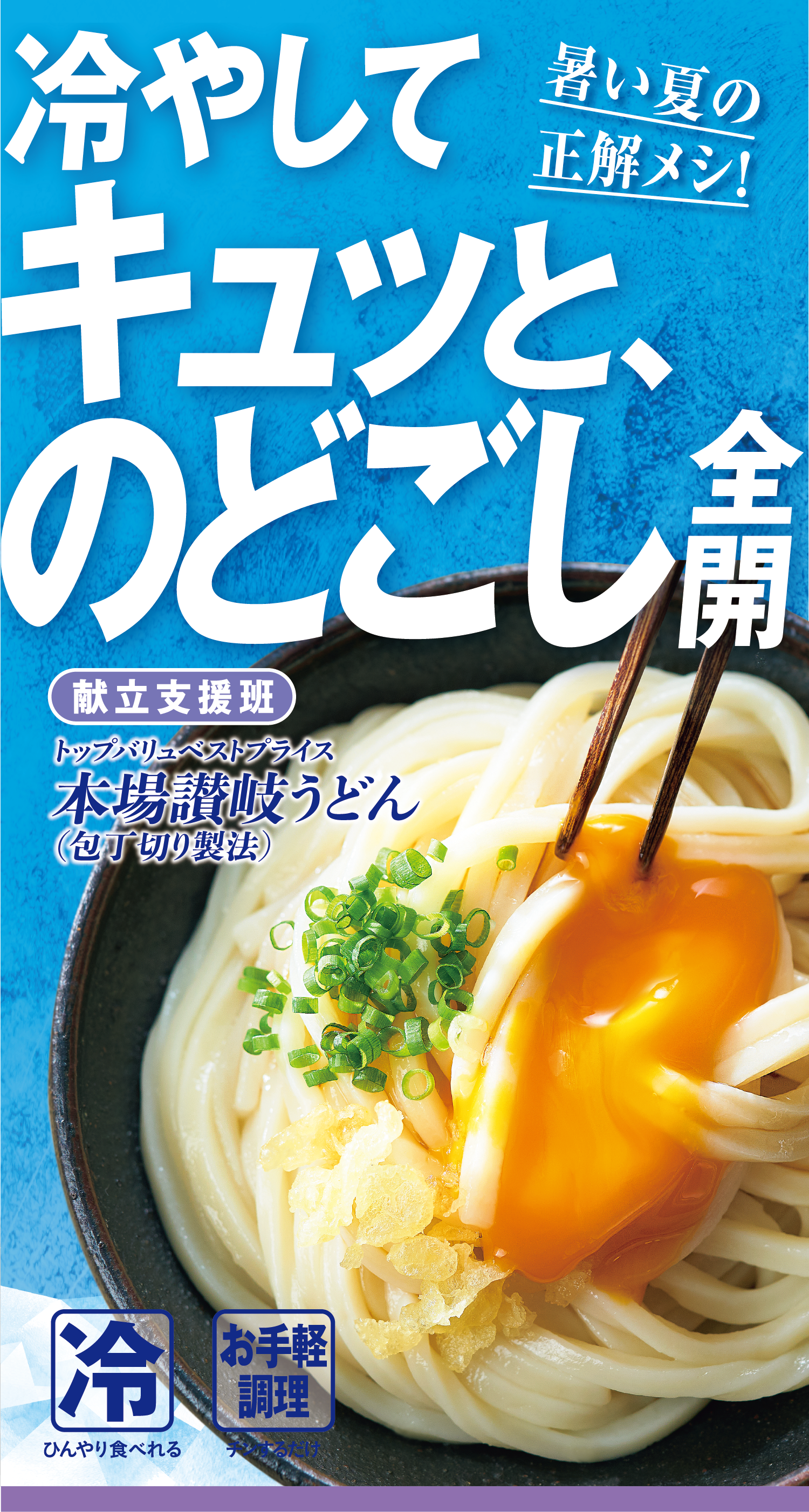 暑い夏の正解メシ! 冷やしてキュッと、のどごし全開 献立支援班:トップバリュベストプライス 本場讃岐うどん(包丁切り製法) 冷:ひんやり食べれる お手軽調理:チンするだけ