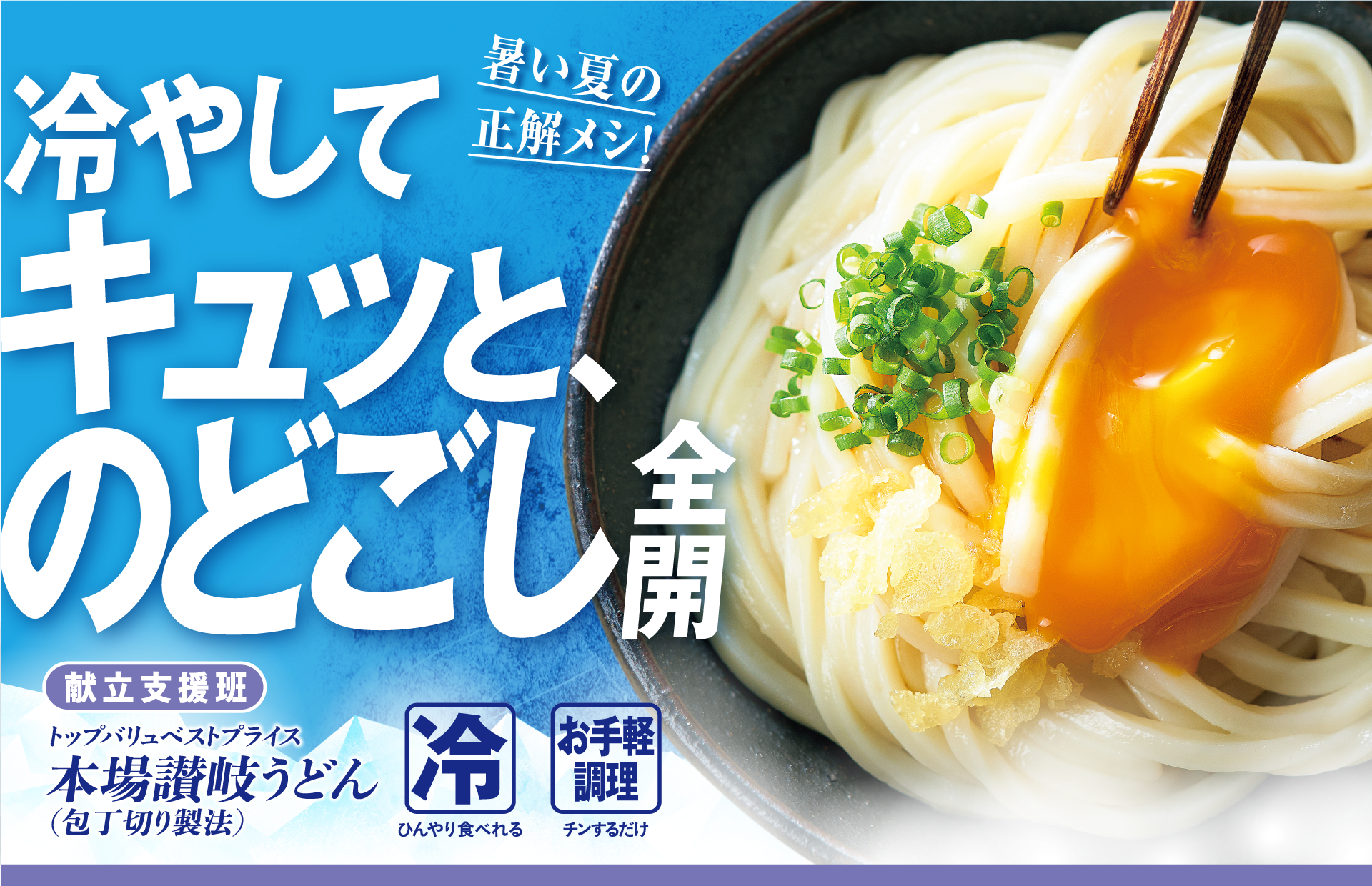暑い夏の正解メシ! 冷やしてキュッと、のどごし全開 献立支援班:トップバリュベストプライス 本場讃岐うどん(包丁切り製法) 冷:ひんやり食べれる お手軽調理:チンするだけ