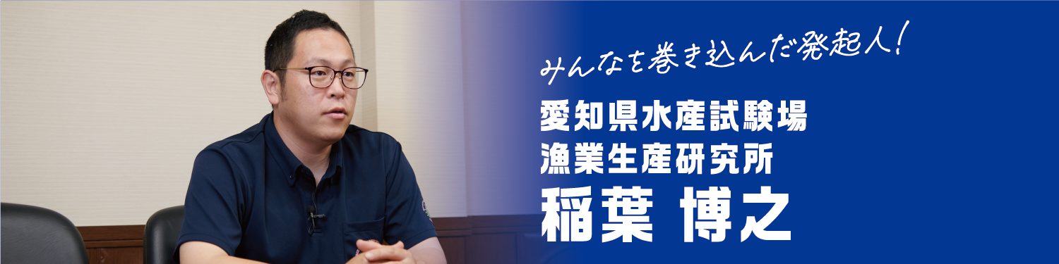 みんなを巻き込んだ発起人！ 愛知県水産試験場 漁業生産研究所 稲葉 博之
