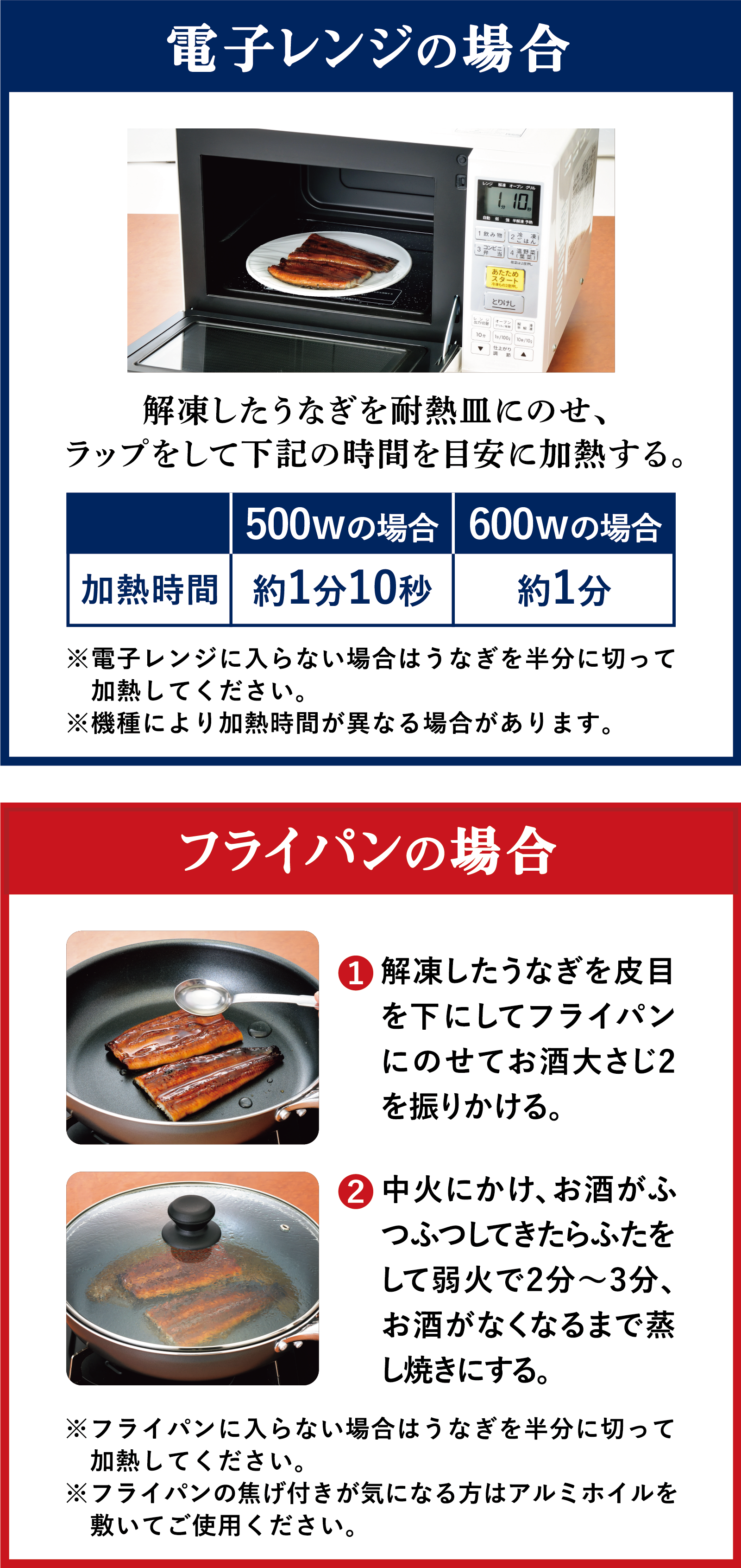 電子レンジの場合 解凍したうなぎを耐熱皿にのせ、ラップをして下記の時間を目安に加熱する。 500Wの場合：約1分10秒 600Wの場合：約1分 ※電子レンジに入らない場合はうなぎを半分に切って加熱してください。 ※機種により加熱時間が異なる場合があります。 フライパンの場合 ① 解凍したうなぎを皮目を下にしてフライパンにのせてお酒大さじ2を振りかける。 ② 中火にかけ、お酒がふつふつしてきたらふたをして弱火で2分～3分、お酒が無くなるまで蒸し焼きにする。※フライパンに入らない場合はうなぎを半分に切って加熱してください。 ※フライパンの焦げ付きが気になる方はアルミホイルを敷いてご使用ください。