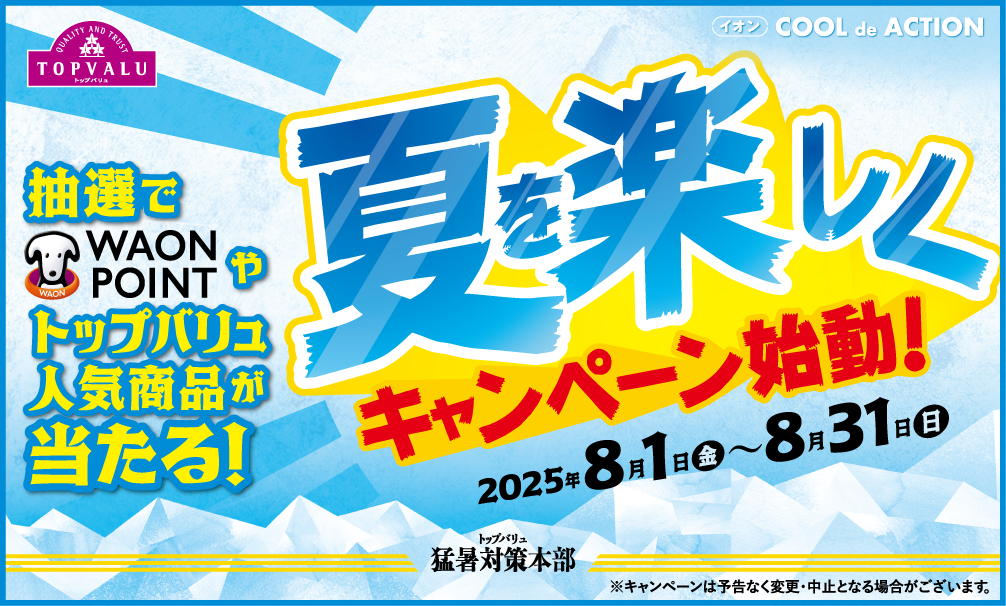 トップバリュ猛暑対策本部 次回予告 TOP SECRET 夏を楽しくキャンペーン始動！ 8.1日[金]〜8.31日[日] 抽選でWAON POINTやトップバリュ人気商品が当たる! ※キャンペーンは予告なく変更・中止となる場合がございます。