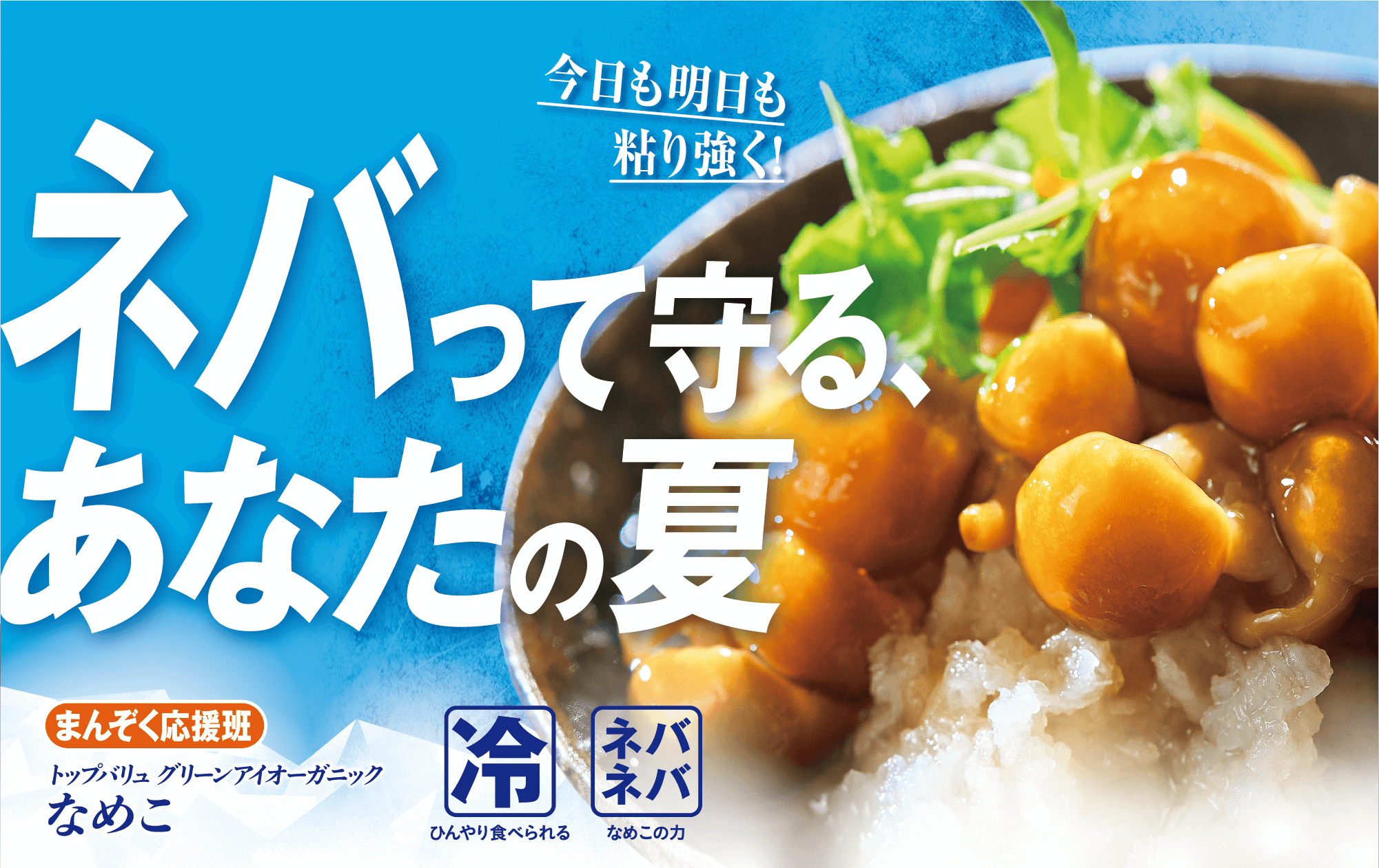 今日も明日も粘り強く! ネバって守る、あなたの夏 まんぞく応援班 トップバリュ グリーンアイオーガニック なめこ 冷:ひんやり食べられる ネバネバ:なめこの力